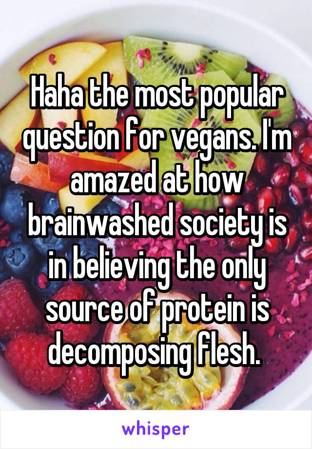 Haha the most popular question for vegans. I'm amazed at how brainwashed society is in believing the only source of protein is decomposing flesh. 