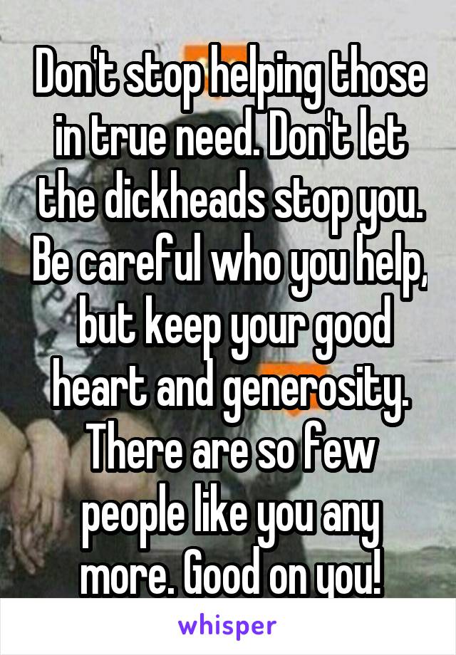 Don't stop helping those in true need. Don't let the dickheads stop you. Be careful who you help,  but keep your good heart and generosity. There are so few people like you any more. Good on you!