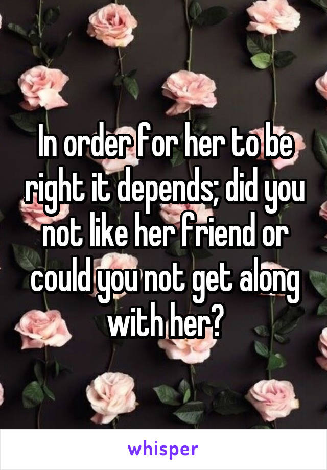 In order for her to be right it depends; did you not like her friend or could you not get along with her?