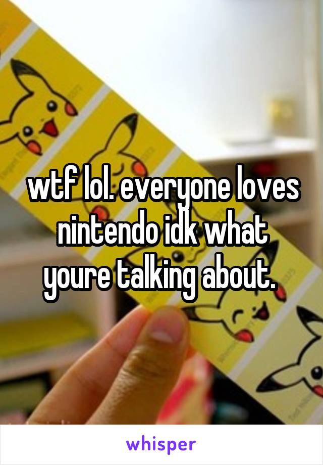 wtf lol. everyone loves nintendo idk what youre talking about. 