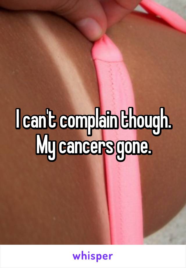 I can't complain though. My cancers gone.