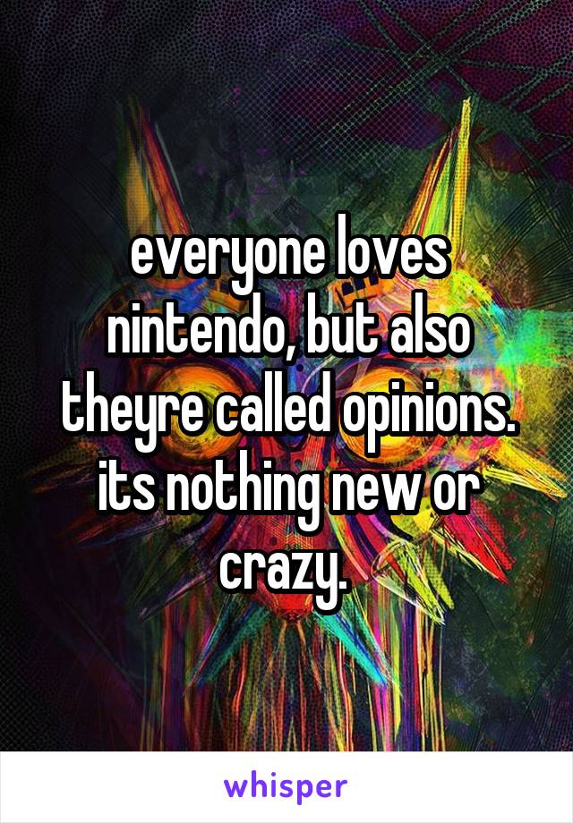 everyone loves nintendo, but also theyre called opinions. its nothing new or crazy. 