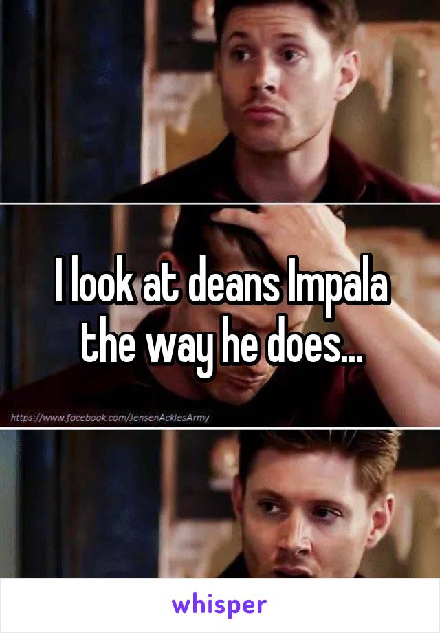 I look at deans Impala the way he does...