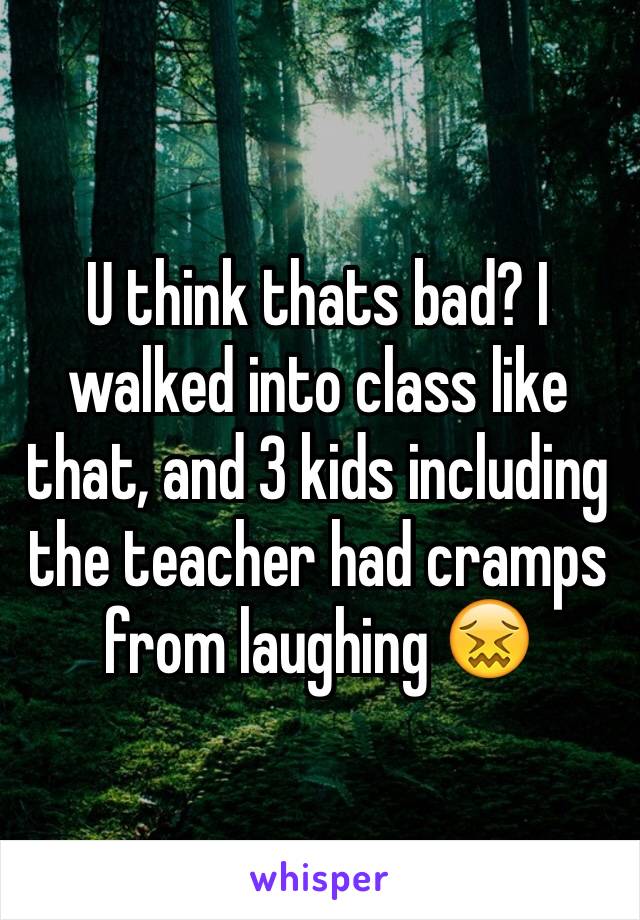 U think thats bad? I walked into class like that, and 3 kids including the teacher had cramps from laughing 😖