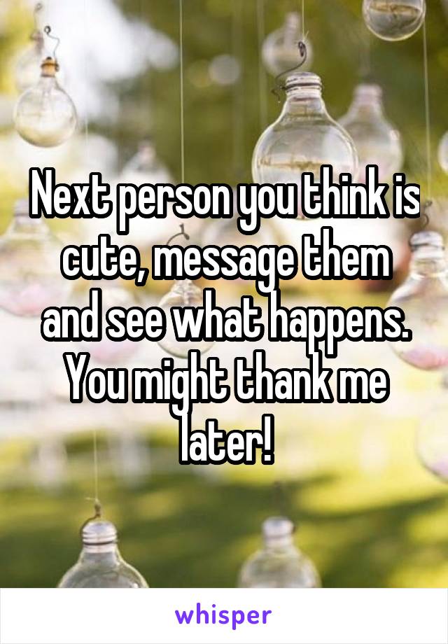 Next person you think is cute, message them and see what happens. You might thank me later!