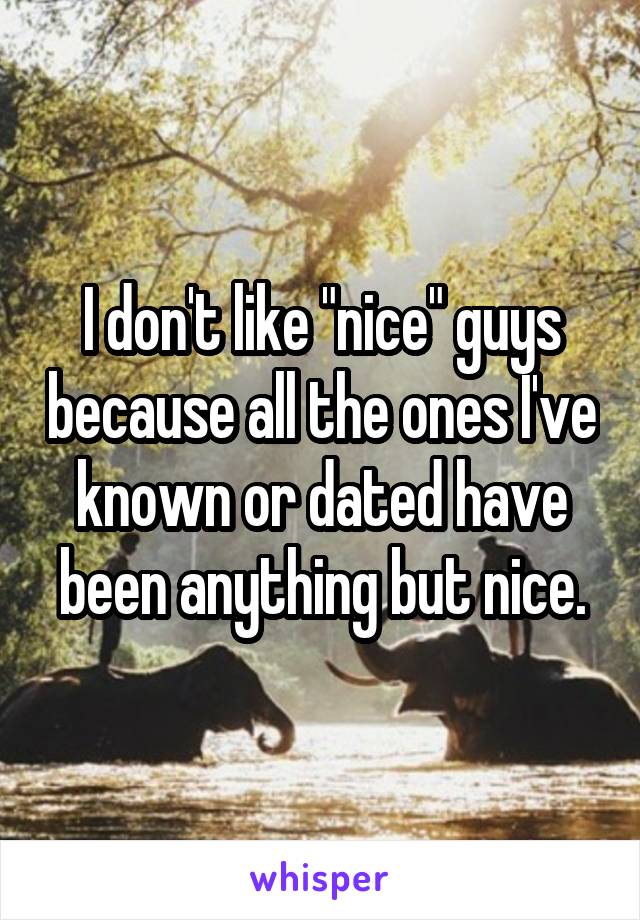 I don't like "nice" guys because all the ones I've known or dated have been anything but nice.