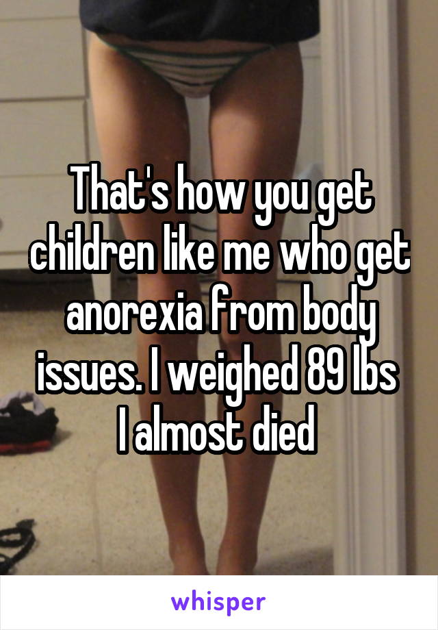 That's how you get children like me who get anorexia from body issues. I weighed 89 lbs  I almost died 