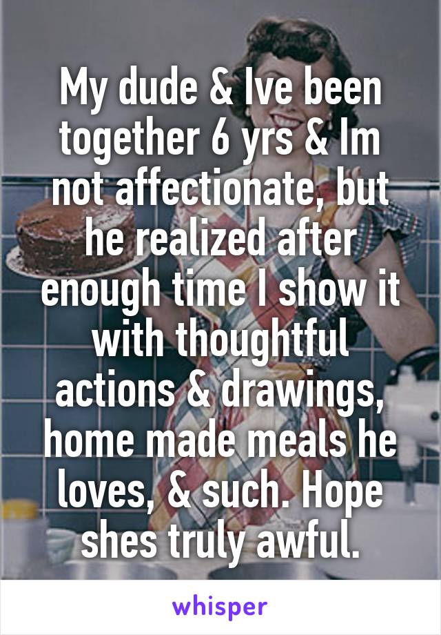 My dude & Ive been together 6 yrs & Im not affectionate, but he realized after enough time I show it with thoughtful actions & drawings, home made meals he loves, & such. Hope shes truly awful.