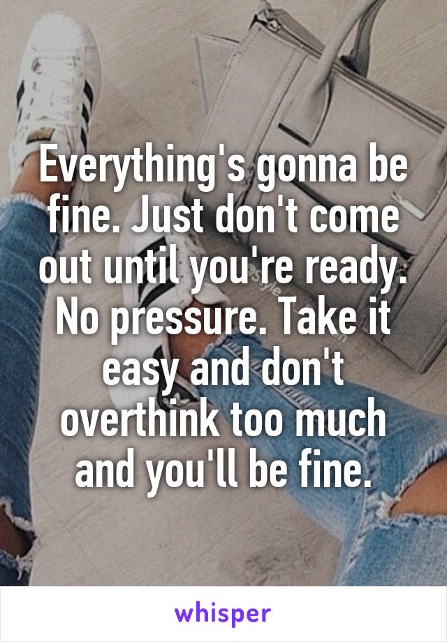Everything's gonna be fine. Just don't come out until you're ready. No pressure. Take it easy and don't overthink too much and you'll be fine.