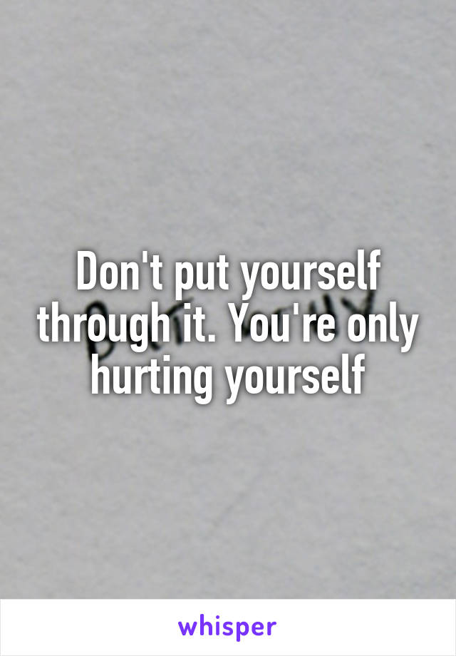 Don't put yourself through it. You're only hurting yourself