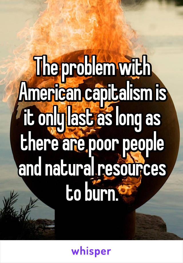 The problem with American capitalism is it only last as long as there are poor people and natural resources to burn.