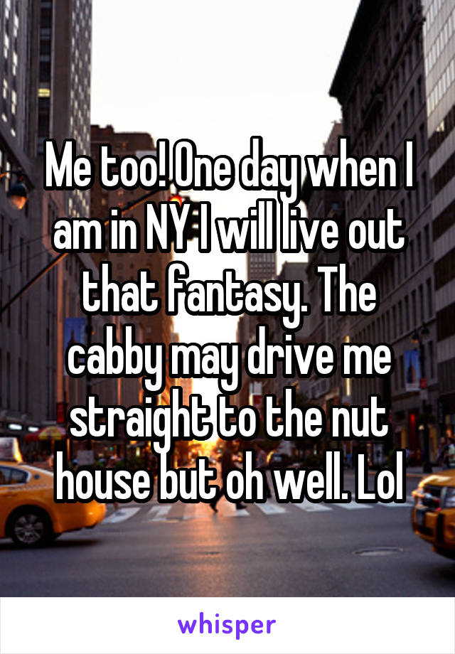 Me too! One day when I am in NY I will live out that fantasy. The cabby may drive me straight to the nut house but oh well. Lol