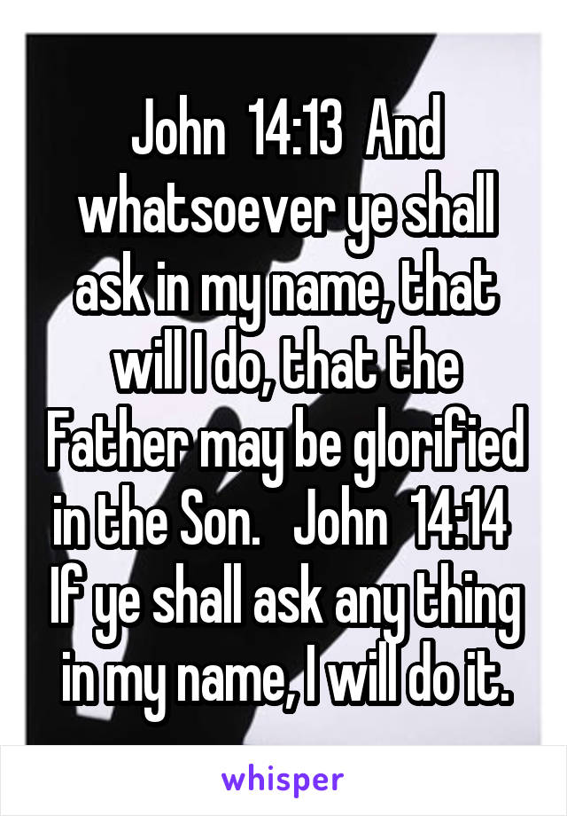 John  14:13  And whatsoever ye shall ask in my name, that will I do, that the Father may be glorified in the Son.   John  14:14  If ye shall ask any thing in my name, I will do it.
