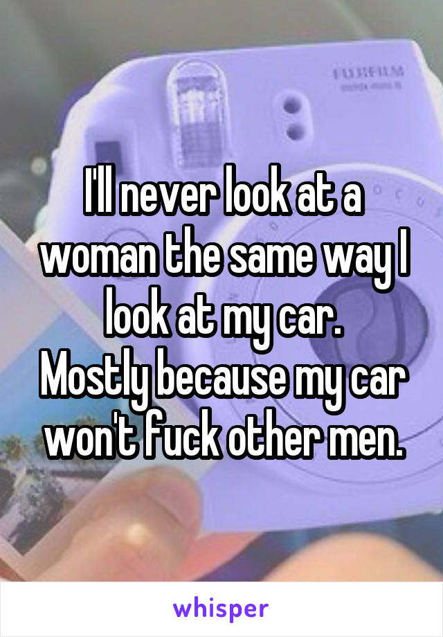 I'll never look at a woman the same way I look at my car.
Mostly because my car won't fuck other men.