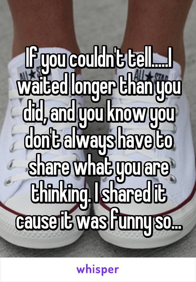 If you couldn't tell.....I waited longer than you did, and you know you don't always have to share what you are thinking. I shared it cause it was funny so...