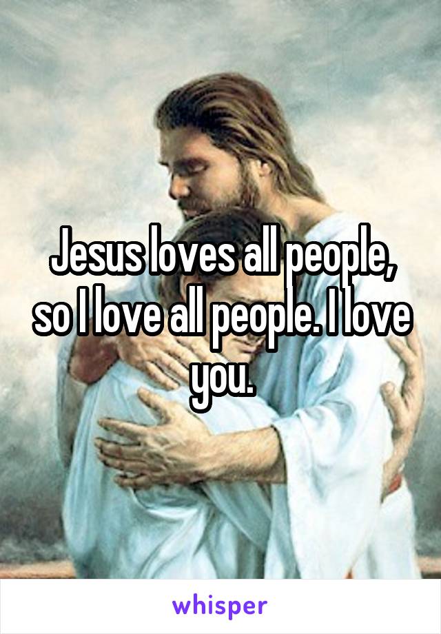 Jesus loves all people, so I love all people. I love you.