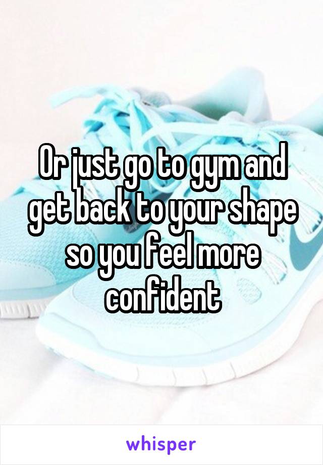 Or just go to gym and get back to your shape so you feel more confident