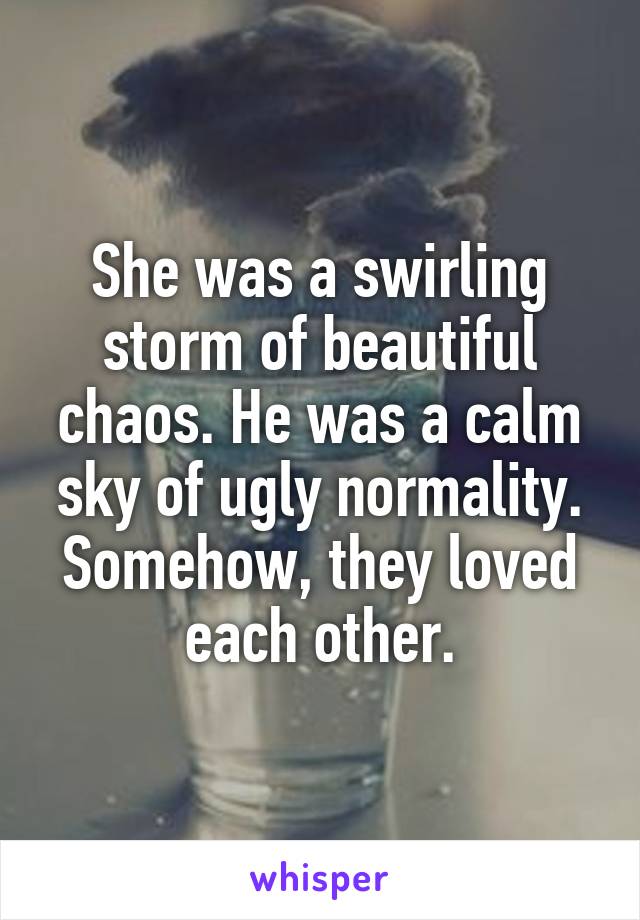 She was a swirling storm of beautiful chaos. He was a calm sky of ugly normality. Somehow, they loved each other.