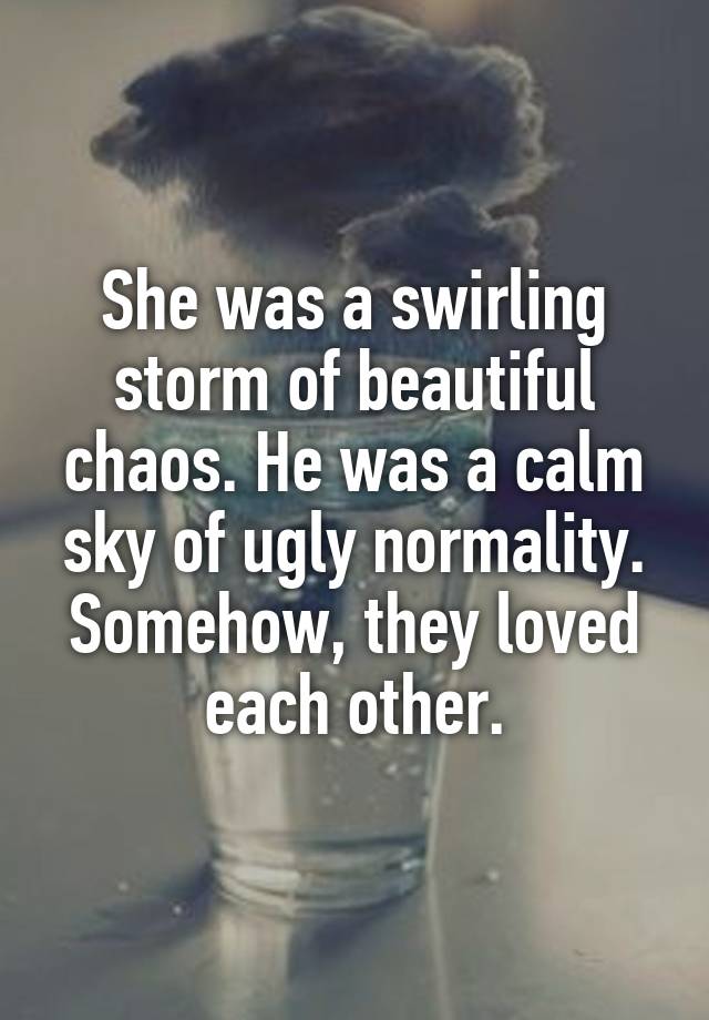 She was a swirling storm of beautiful chaos. He was a calm sky of ugly normality. Somehow, they loved each other.