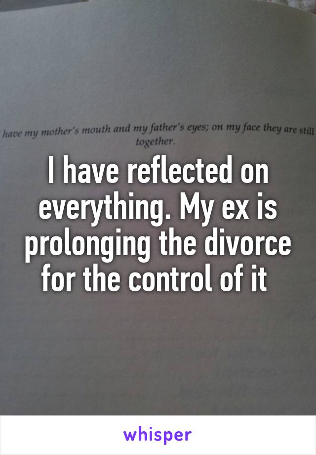 I have reflected on everything. My ex is prolonging the divorce for the control of it 