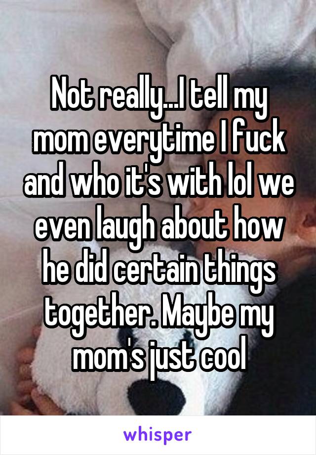 Not really...I tell my mom everytime I fuck and who it's with lol we even laugh about how he did certain things together. Maybe my mom's just cool
