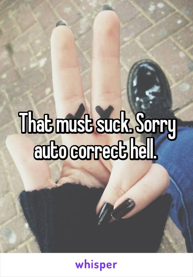 That must suck. Sorry auto correct hell. 