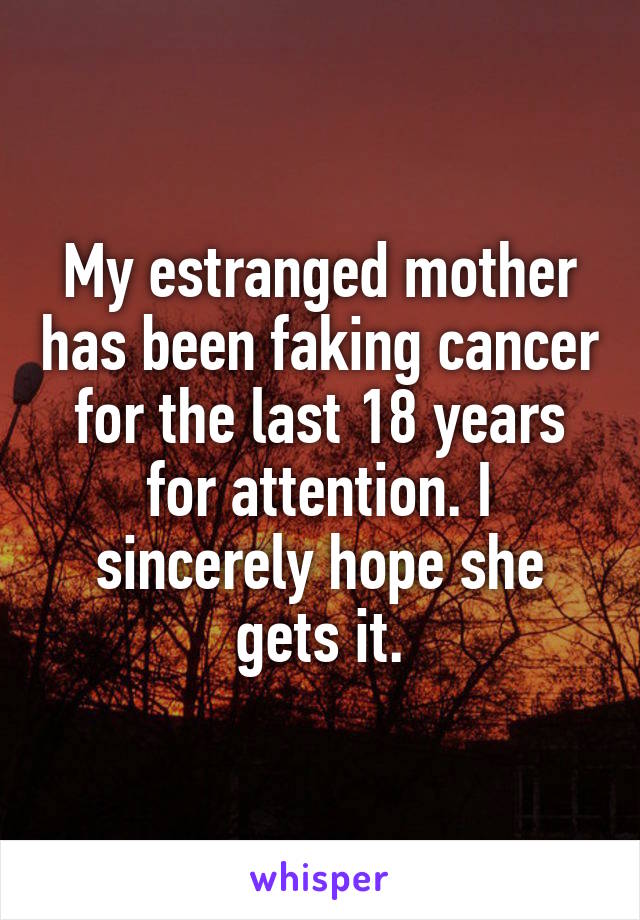 My estranged mother has been faking cancer for the last 18 years for attention. I sincerely hope she gets it.