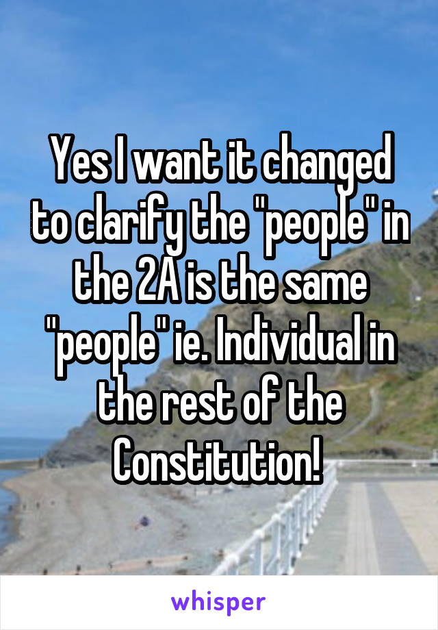 Yes I want it changed to clarify the "people" in the 2A is the same "people" ie. Individual in the rest of the Constitution! 