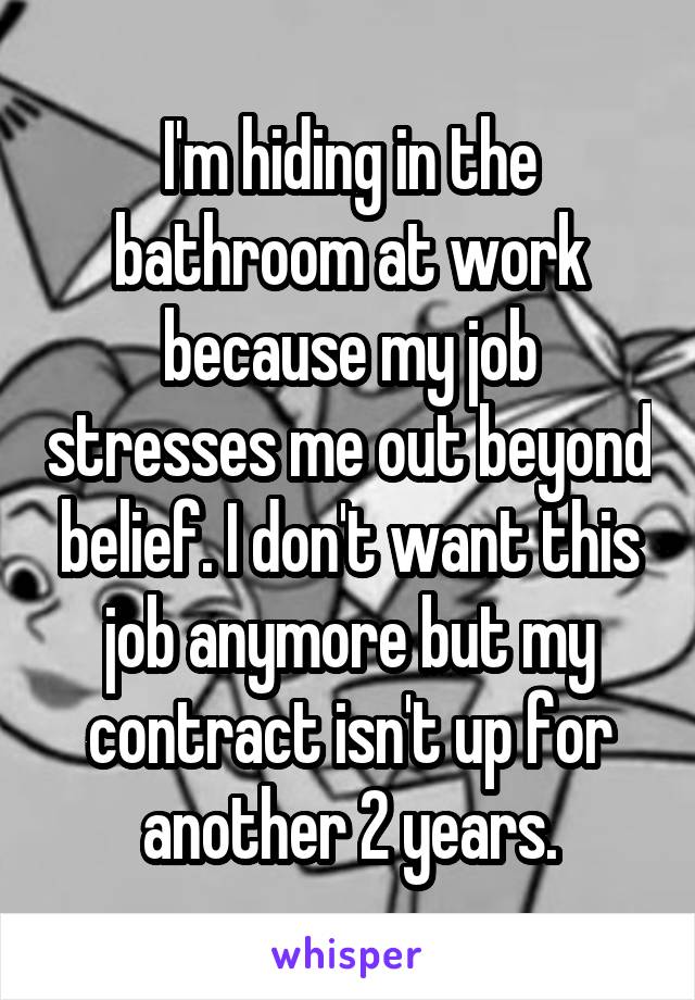 I'm hiding in the bathroom at work because my job stresses me out beyond belief. I don't want this job anymore but my contract isn't up for another 2 years.