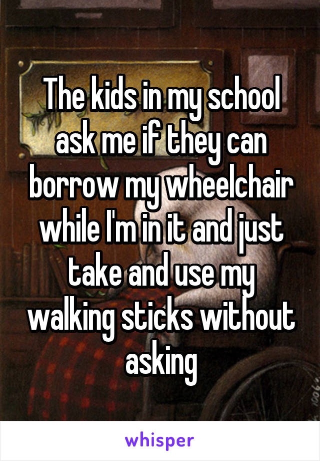 The kids in my school ask me if they can borrow my wheelchair while I'm in it and just take and use my walking sticks without asking