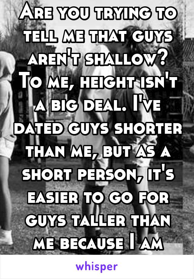 Are you trying to tell me that guys aren't shallow? To me, height isn't a big deal. I've dated guys shorter than me, but as a short person, it's easier to go for guys taller than me because I am short