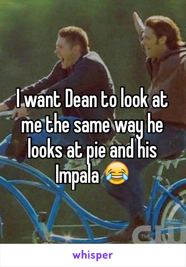 I want Dean to look at me the same way he looks at pie and his Impala 😂