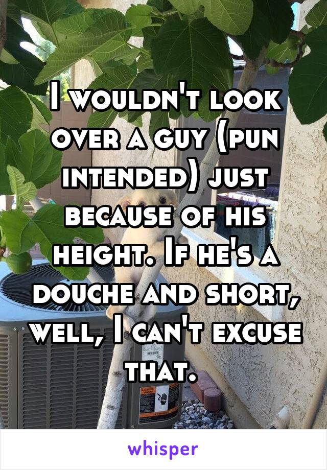 I wouldn't look over a guy (pun intended) just because of his height. If he's a douche and short, well, I can't excuse that. 