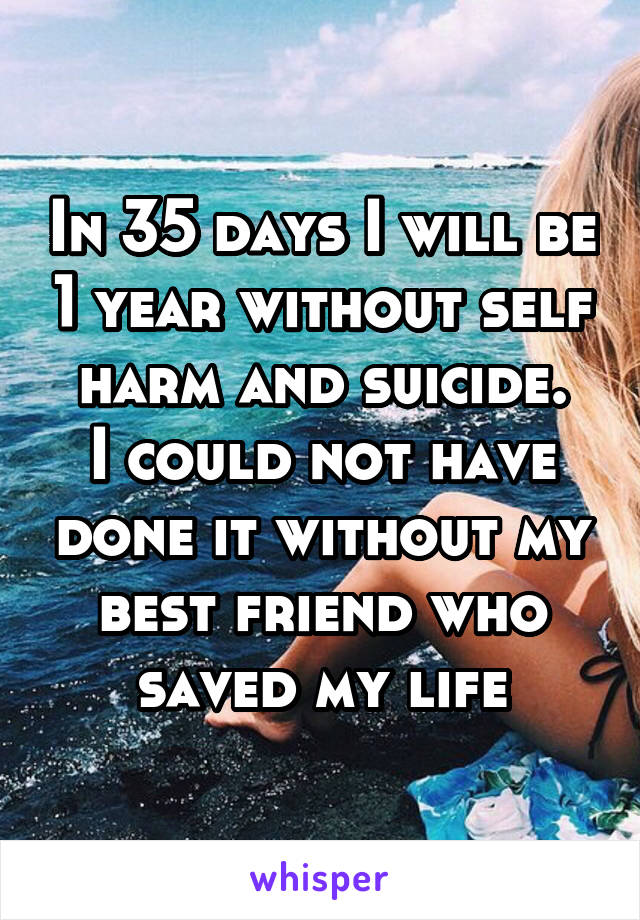 In 35 days I will be 1 year without self harm and suicide.
I could not have done it without my best friend who saved my life