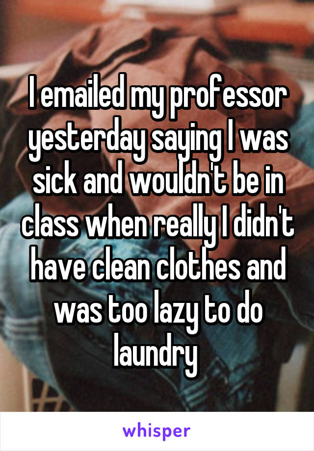 I emailed my professor yesterday saying I was sick and wouldn't be in class when really I didn't have clean clothes and was too lazy to do laundry 