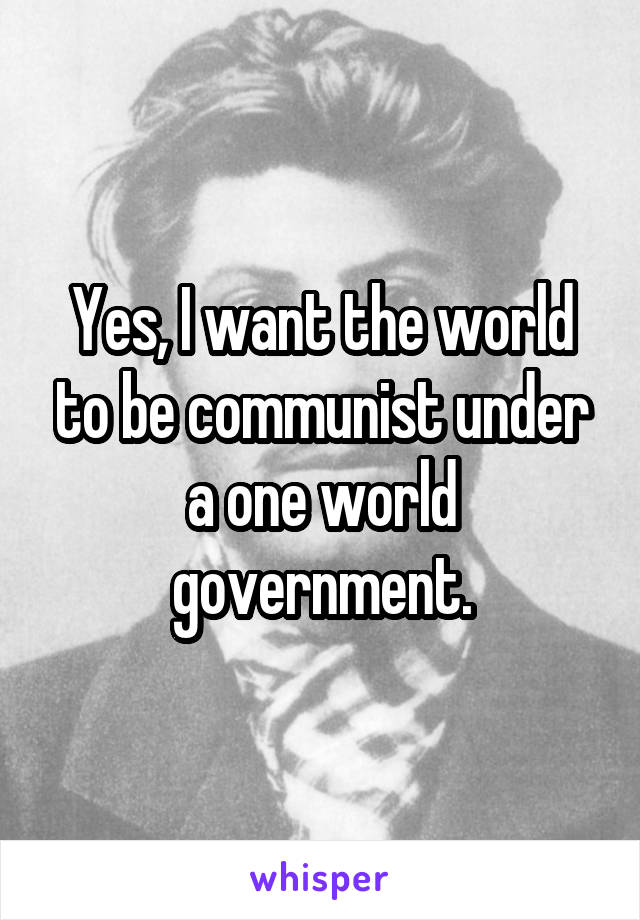 Yes, I want the world to be communist under a one world government.