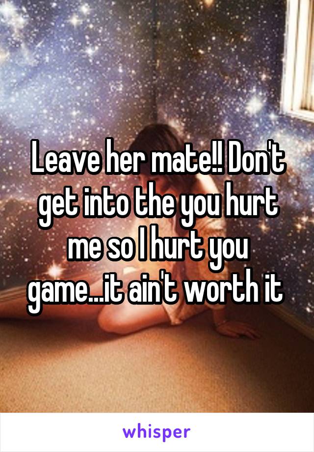 Leave her mate!! Don't get into the you hurt me so I hurt you game...it ain't worth it 