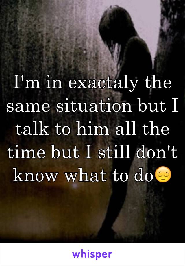 I'm in exactaly the same situation but I talk to him all the time but I still don't know what to do😔