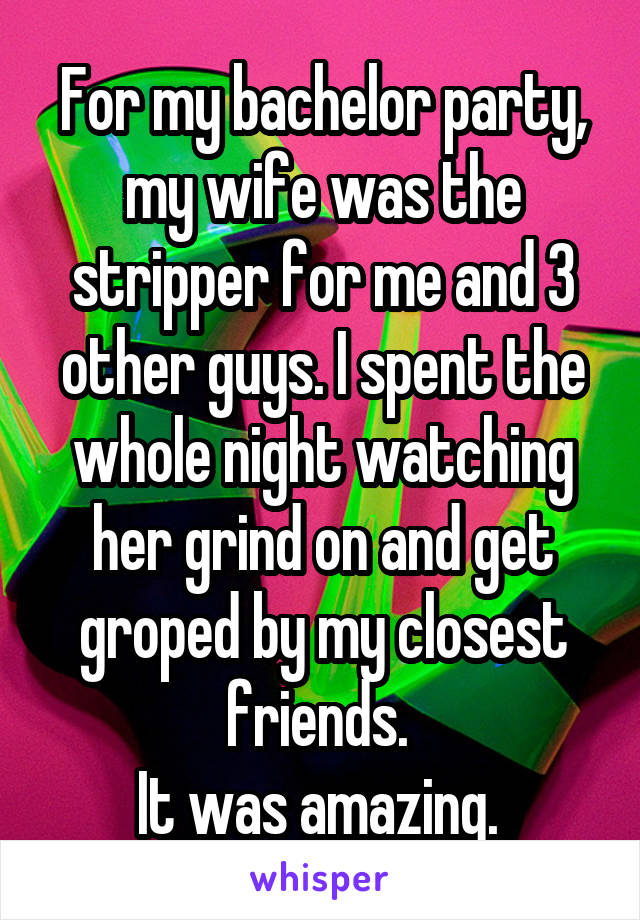 For my bachelor party, my wife was the stripper for me and 3 other guys. I spent the whole night watching her grind on and get groped by my closest friends. 
It was amazing. 