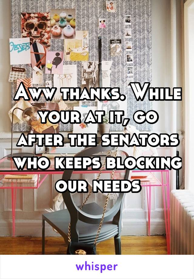 Aww thanks. While your at it, go after the senators who keeps blocking our needs