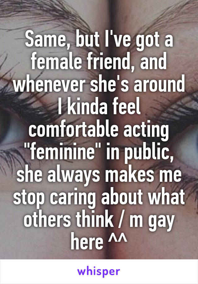 Same, but I've got a female friend, and whenever she's around I kinda feel comfortable acting "feminine" in public, she always makes me stop caring about what others think / m gay here ^^