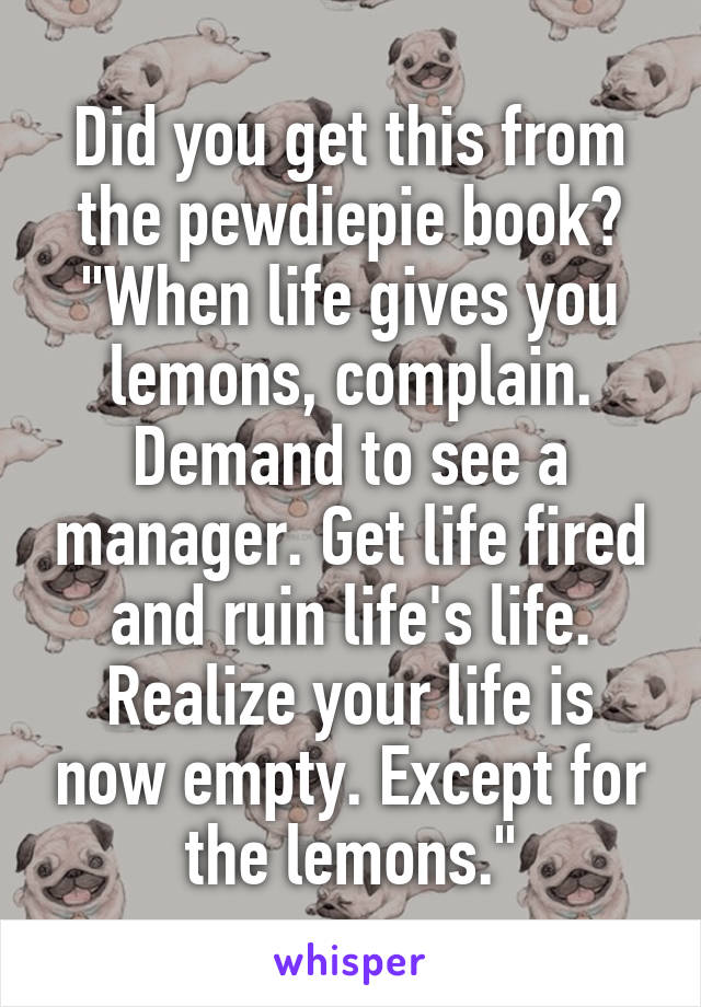 Did you get this from the pewdiepie book?
"When life gives you lemons, complain. Demand to see a manager. Get life fired and ruin life's life. Realize your life is now empty. Except for the lemons."
