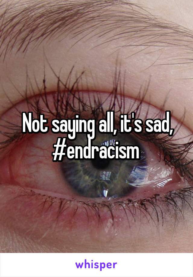 Not saying all, it's sad, #endracism 