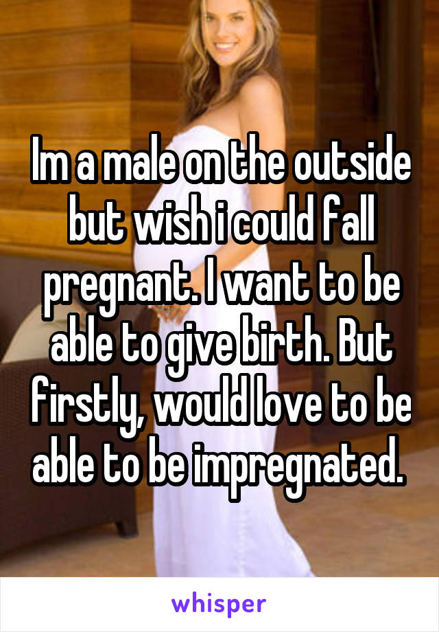 Im a male on the outside but wish i could fall pregnant. I want to be able to give birth. But firstly, would love to be able to be impregnated. 