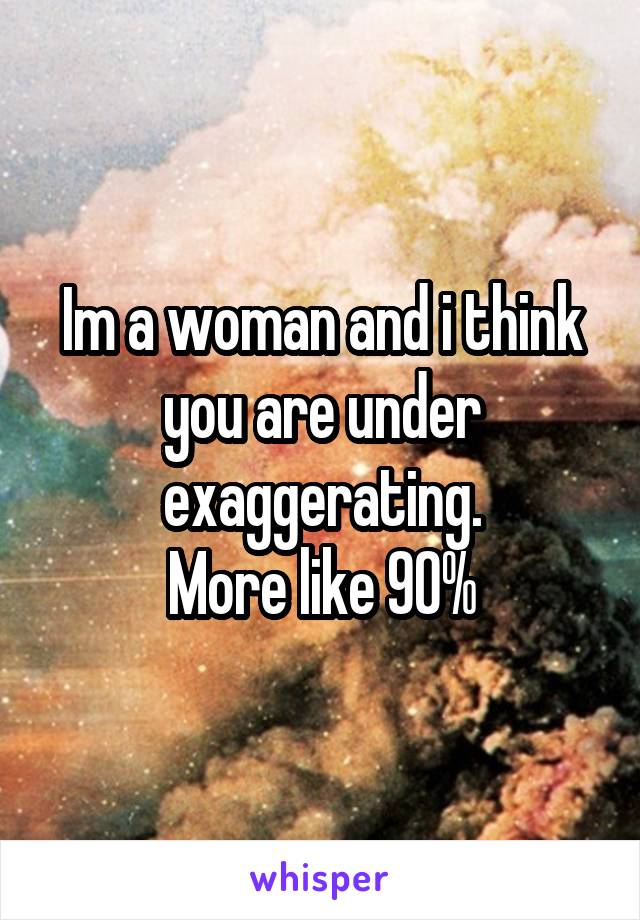 Im a woman and i think you are under exaggerating.
More like 90%