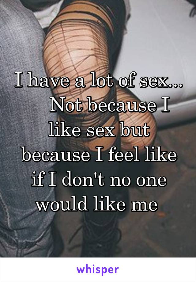 I have a lot of sex...     Not because I like sex but because I feel like if I don't no one would like me 