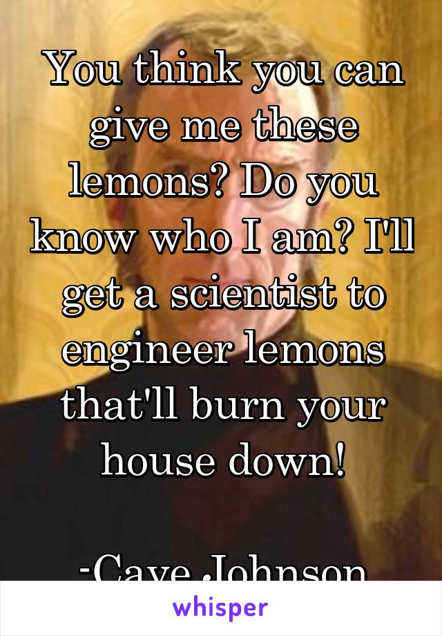 You think you can give me these lemons? Do you know who I am? I'll get a scientist to engineer lemons that'll burn your house down!

-Cave Johnson