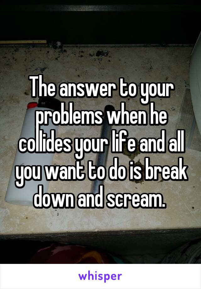 The answer to your problems when he collides your life and all you want to do is break down and scream. 