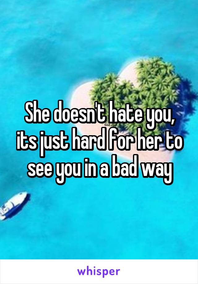 She doesn't hate you, its just hard for her to see you in a bad way