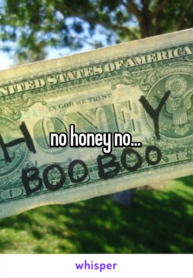 no honey no... 